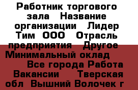 Работник торгового зала › Название организации ­ Лидер Тим, ООО › Отрасль предприятия ­ Другое › Минимальный оклад ­ 25 000 - Все города Работа » Вакансии   . Тверская обл.,Вышний Волочек г.